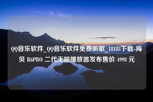 QQ音乐软件_QQ音乐软件免费听歌_18183下载-海贝 R6PRO 二代无损播放器发布售价 4998 元