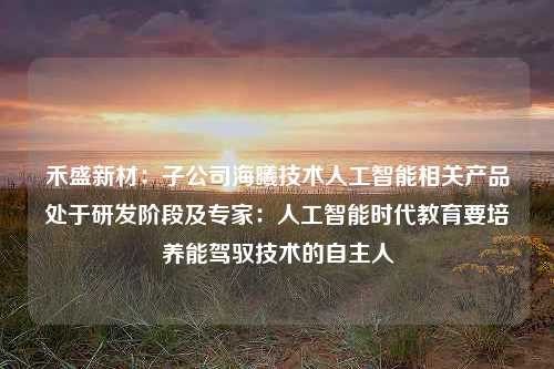 禾盛新材：子公司海曦技术人工智能相关产品处于研发阶段及专家：人工智能时代教育要培养能驾驭技术的自主人