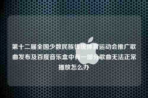 第十二届全国少数民族传统体育运动会推广歌曲发布及百度音乐盒中有一部分歌曲无法正常播放怎么办