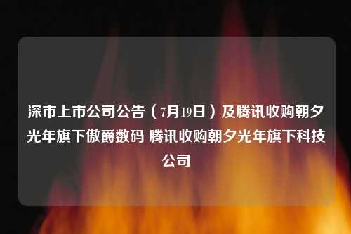 深市上市公司公告（7月19日）及腾讯收购朝夕光年旗下傲爵数码 腾讯收购朝夕光年旗下科技公司