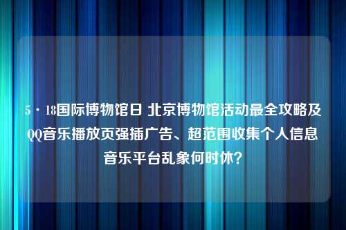 5·18国际博物馆日 北京博物馆活动最全攻略及QQ音乐播放页强插广告、超范围收集个人信息音乐平台乱象何时休？