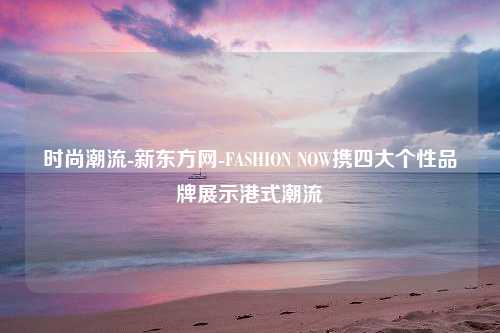 时尚潮流-新东方网-FASHION NOW携四大个性品牌展示港式潮流