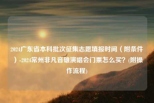 2024广东省本科批次征集志愿填报时间（附条件）-2024常州非凡音雄演唱会门票怎么买？(附操作流程)