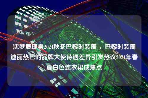 沈梦辰现身2024秋冬巴黎时装周 ，巴黎时装周迪丽热巴的品牌大使待遇差异引发热议2024年春夏白色连衣裙成焦点