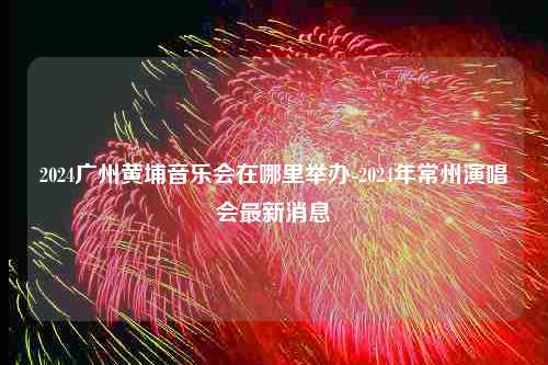 2024广州黄埔音乐会在哪里举办-2024年常州演唱会最新消息