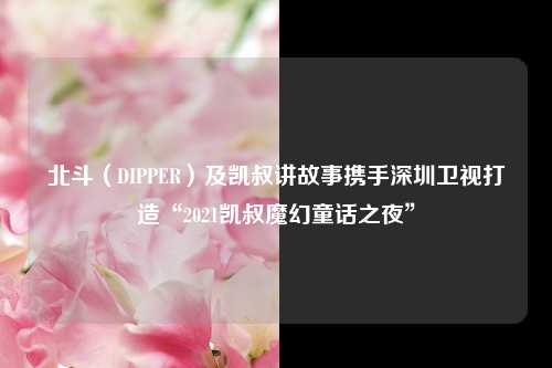 北斗（DIPPER）及凯叔讲故事携手深圳卫视打造“2021凯叔魔幻童话之夜”