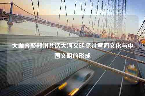 大咖齐聚郑州共话大河文明探讨黄河文化与中国文明的形成