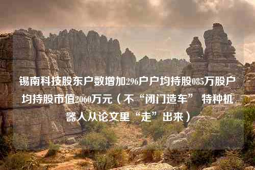 锡南科技股东户数增加296户户均持股085万股户均持股市值2060万元（不“闭门造车” 特种机器人从论文里“走”出来）