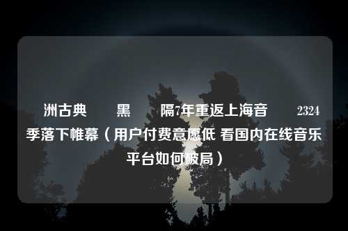 歐洲古典樂壇黑馬時隔7年重返上海音樂廳2324樂季落下帷幕（用户付费意愿低 看国内在线音乐平台如何破局）