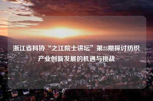 浙江省科协“之江院士讲坛”第23期探讨纺织产业创新发展的机遇与挑战