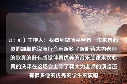 21：07）主持人：我看到微博平台有一位来自心灵的细细他说流行音乐听多了听听蒋大为老师的歌真的好有感觉伴着优美的音乐旋律来次心灵的洗涤在这场会上除了蒋大为老师的演唱还有很多他的优秀的学生的演唱