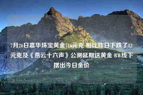 7月26日嘉华珠宝黄金716元克 相比昨日下跌了12元克及《燕云十六声》公测延期送黄金 BW线下摆出今日金价