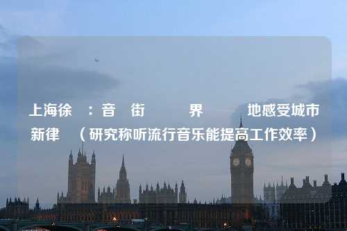 上海徐匯：音樂街區無邊界隨時隨地感受城市新律動（研究称听流行音乐能提高工作效率）