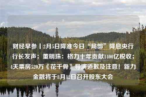 财经早参丨2月5日降准今日“局部”降息央行行长发声；董明珠：格力十年贡献1400亿税收；4天票房520万《花千骨》导演道歉及注意！新力金融将于8月12日召开股东大会