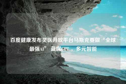 百度健康发布灵医开放平台马斯克要做“全球最强AI” 蓝媒GPT ，多元智能