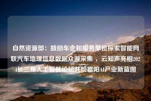 自然资源部：鼓励车企和服务单位探索智能网联汽车地理信息数据众源采集 ，云知声亮相2024长三角人工智能论坛共绘富阳AI产业新蓝图