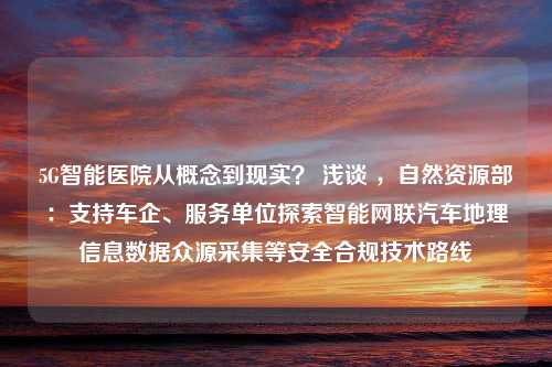 5G智能医院从概念到现实？ 浅谈 ，自然资源部：支持车企、服务单位探索智能网联汽车地理信息数据众源采集等安全合规技术路线