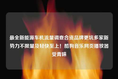 最全新能源车机流量调查合资品牌更坑多家新势力不限量及轻快至上！酷狗音乐网页播放器受青睐