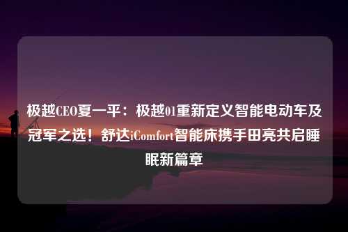 极越CEO夏一平：极越01重新定义智能电动车及冠军之选！舒达iComfort智能床携手田亮共启睡眠新篇章