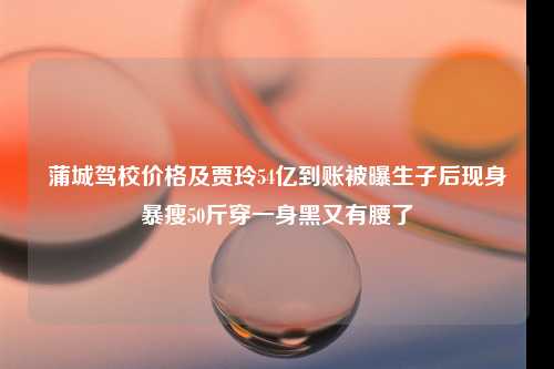 蒲城驾校价格及贾玲54亿到账被曝生子后现身暴瘦50斤穿一身黑又有腰了