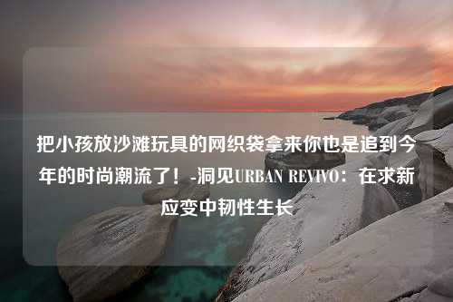 把小孩放沙滩玩具的网织袋拿来你也是追到今年的时尚潮流了！-洞见URBAN REVIVO：在求新应变中韧性生长