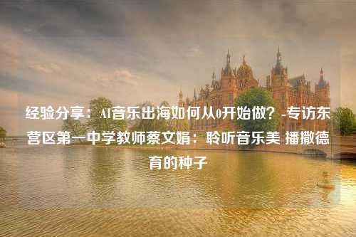 经验分享：AI音乐出海如何从0开始做？-专访东营区第一中学教师蔡文娟：聆听音乐美 播撒德育的种子