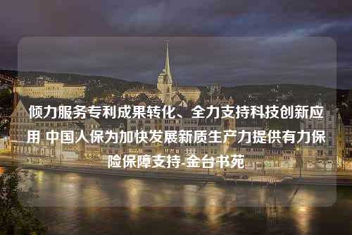 倾力服务专利成果转化、全力支持科技创新应用 中国人保为加快发展新质生产力提供有力保险保障支持-金台书苑