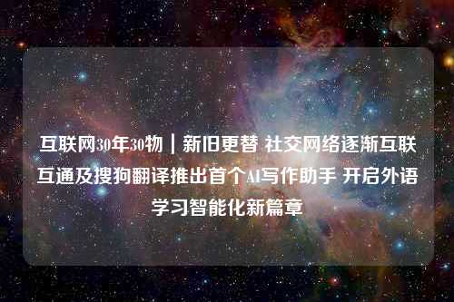 互联网30年30物｜新旧更替 社交网络逐渐互联互通及搜狗翻译推出首个AI写作助手 开启外语学习智能化新篇章