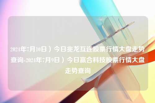 2024年7月10日）今日兆龙互连股票行情大盘走势查询-2024年7月9日）今日赢合科技股票行情大盘走势查询