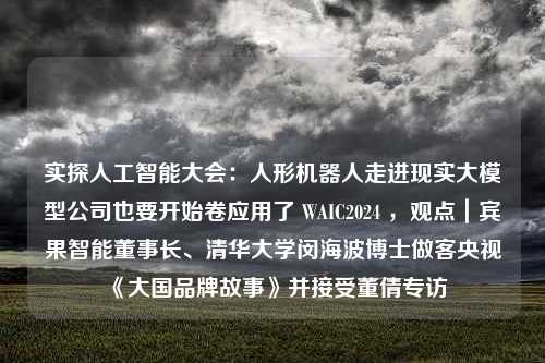 实探人工智能大会：人形机器人走进现实大模型公司也要开始卷应用了 WAIC2024 ，观点｜宾果智能董事长、清华大学闵海波博士做客央视《大国品牌故事》并接受董倩专访