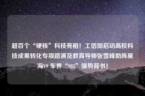 超百个“硬核”科技亮相！工信部启动高校科技成果转化专项路演及教育导师张雪峰助阵星海V9 车界“985”强势背书！