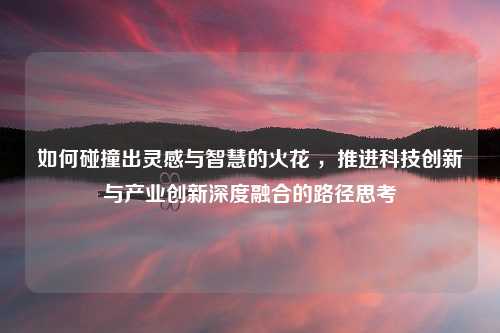 如何碰撞出灵感与智慧的火花 ，推进科技创新与产业创新深度融合的路径思考