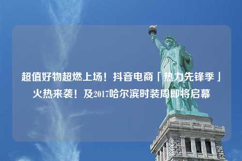 超值好物超燃上场！抖音电商「热力先锋季」火热来袭！及2017哈尔滨时装周即将启幕