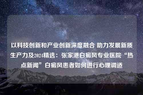 以科技创新和产业创新深度融合 助力发展新质生产力及2024精选：张家港白癜风专业医院“热点新闻”白癜风患者如何进行心理调适