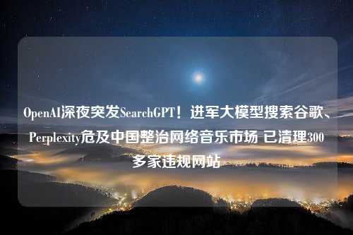 OpenAI深夜突发SearchGPT！进军大模型搜索谷歌、Perplexity危及中国整治网络音乐市场 已清理300多家违规网站