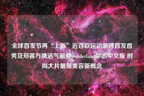 全球首发节再“上新”近百款运动潮牌首发首秀及郑善方携活气丽登wonderland杂志中文版 时尚大片展现美容新概念