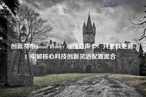 创新发布Sound Blaster ZE独立声卡：只是软更新-中邮核心科技创新灵活配置混合