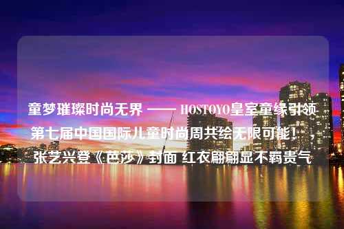 童梦璀璨时尚无界 —— HOSTOYO皇室童缘引领第七届中国国际儿童时尚周共绘无限可能！ ，张艺兴登《芭莎》封面 红衣翩翩显不羁贵气