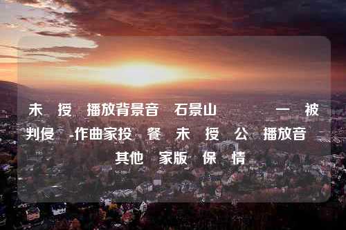 未獲授權播放背景音樂石景山萬達廣場一審被判侵權-作曲家投訴餐廳未經授權公開播放音樂盤點其他國家版權保護情況