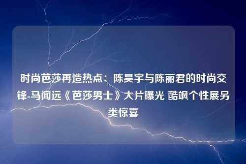 时尚芭莎再造热点：陈昊宇与陈丽君的时尚交锋-马闻远《芭莎男士》大片曝光 酷飒个性展另类惊喜