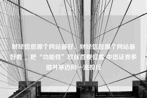 财经信息哪个网站最好、财经信息哪个网站最好看 ，把“功能性”放在首要位置 中信证券多措并举迈向一流投行