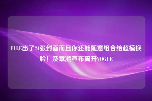 ELLE出了24张封面而且你还能随意组合给超模换脸！及章凝宣布离开VOGUE