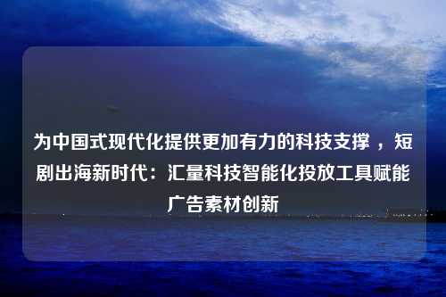 为中国式现代化提供更加有力的科技支撑 ，短剧出海新时代：汇量科技智能化投放工具赋能广告素材创新