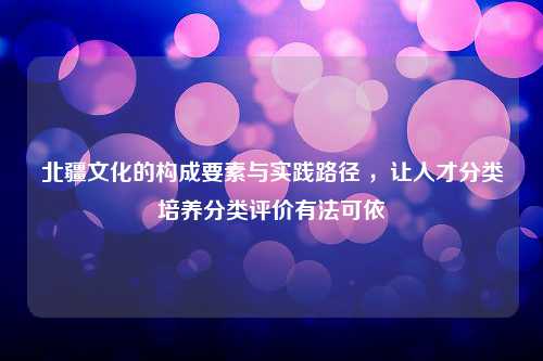 北疆文化的构成要素与实践路径 ，让人才分类培养分类评价有法可依