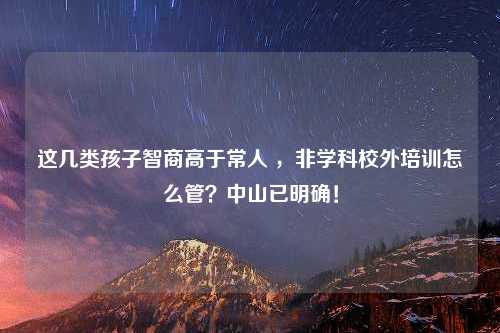 这几类孩子智商高于常人 ，非学科校外培训怎么管？中山已明确！