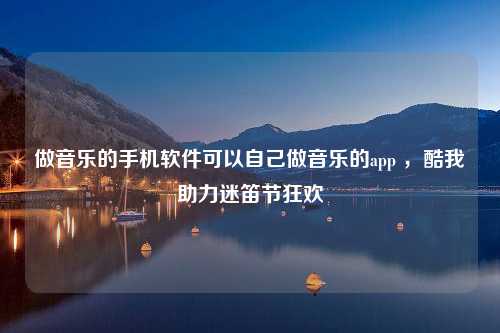 做音乐的手机软件可以自己做音乐的app ，酷我助力迷笛节狂欢