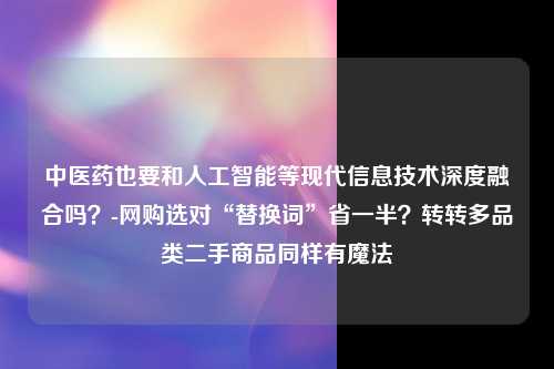 中医药也要和人工智能等现代信息技术深度融合吗？-网购选对“替换词”省一半？转转多品类二手商品同样有魔法