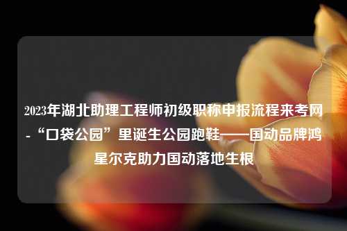 2023年湖北助理工程师初级职称申报流程来考网-“口袋公园”里诞生公园跑鞋——国动品牌鸿星尔克助力国动落地生根