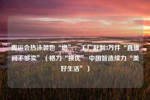 奥运会热泳装也“燃”：工厂赶制3万件“直播间不够卖”（格力“换优” 中国智造续力“美好生活”）