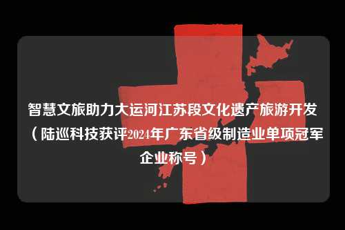 智慧文旅助力大运河江苏段文化遗产旅游开发（陆巡科技获评2024年广东省级制造业单项冠军企业称号）